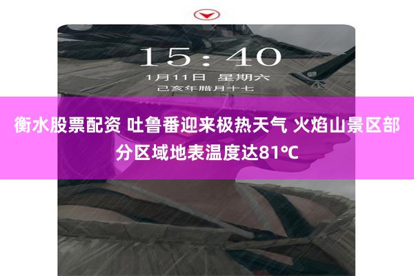 衡水股票配资 吐鲁番迎来极热天气 火焰山景区部分区域地表温度达81℃