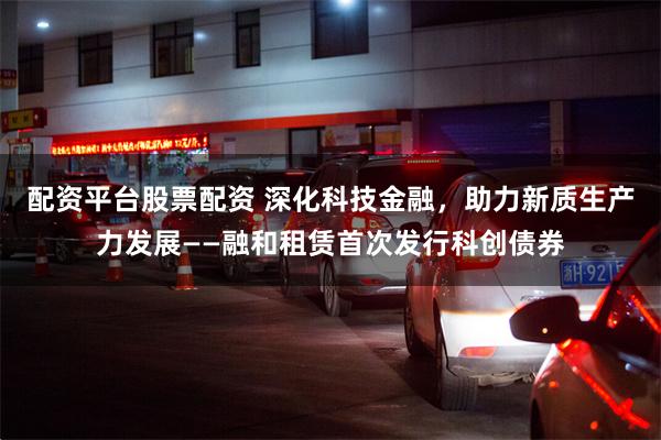 配资平台股票配资 深化科技金融，助力新质生产力发展——融和租赁首次发行科创债券