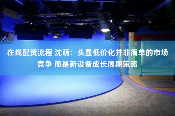 在线配资流程 沈萌：头显低价化并非简单的市场竞争 而是新设备成长周期策略