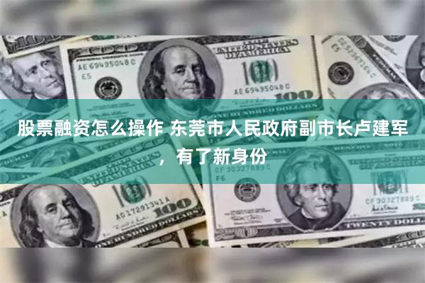股票融资怎么操作 东莞市人民政府副市长卢建军，有了新身份