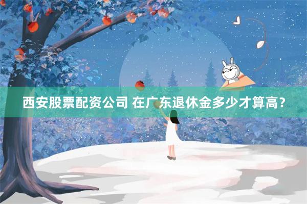 西安股票配资公司 在广东退休金多少才算高？
