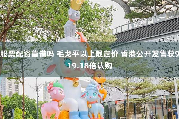 股票配资靠谱吗 毛戈平以上限定价 香港公开发售获919.18倍认购