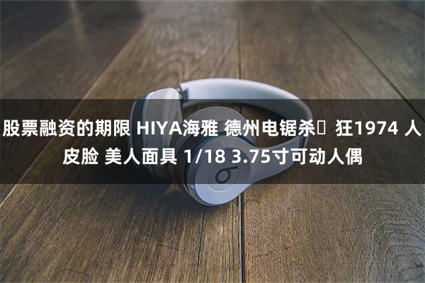 股票融资的期限 HIYA海雅 德州电锯杀⼈狂1974 人皮脸 美人面具 1/18 3.75寸可动人偶