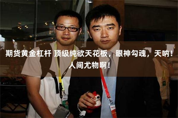 期货黄金杠杆 顶级纯欲天花板，眼神勾魂，天呐！人间尤物啊！