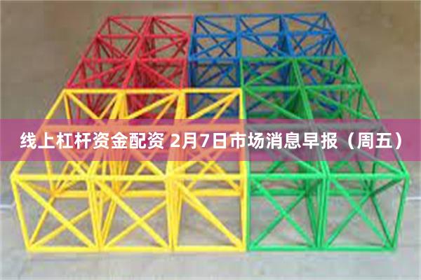 线上杠杆资金配资 2月7日市场消息早报（周五）