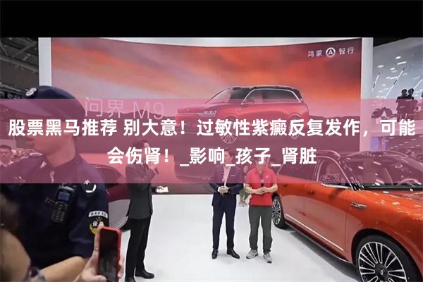 股票黑马推荐 别大意！过敏性紫癜反复发作，可能会伤肾！_影响_孩子_肾脏