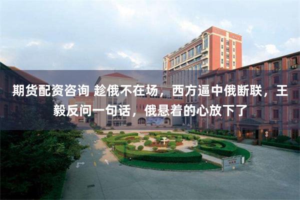 期货配资咨询 趁俄不在场，西方逼中俄断联，王毅反问一句话，俄悬着的心放下了