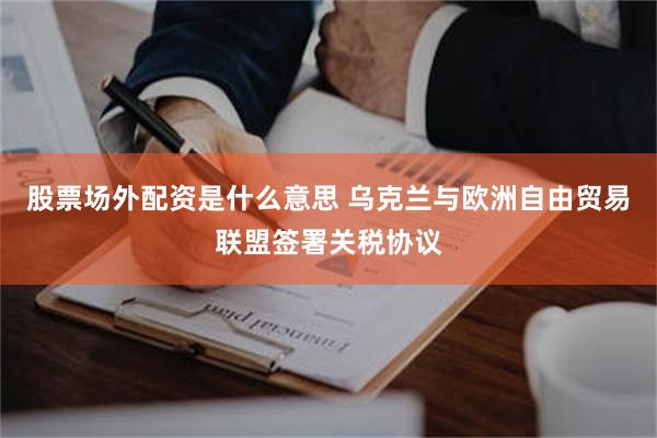 股票场外配资是什么意思 乌克兰与欧洲自由贸易联盟签署关税协议