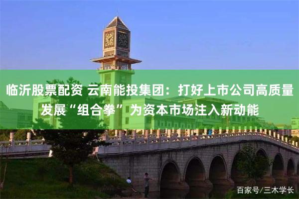 临沂股票配资 云南能投集团：打好上市公司高质量发展“组合拳” 为资本市场注入新动能