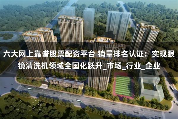 六大网上靠谱股票配资平台 销量排名认证：实现眼镜清洗机领域全国化跃升_市场_行业_企业