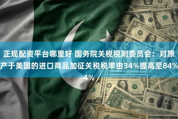正规配资平台哪里好 国务院关税税则委员会：对原产于美国的进口商品加征关税税率由34%提高至84%