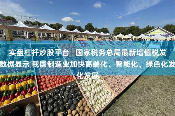 实盘杠杆炒股平台   国家税务总局最新增值税发票数据显示 我国制造业加快高端化、智能化、绿色化发展