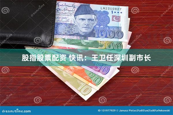 股指股票配资 快讯：王卫任深圳副市长