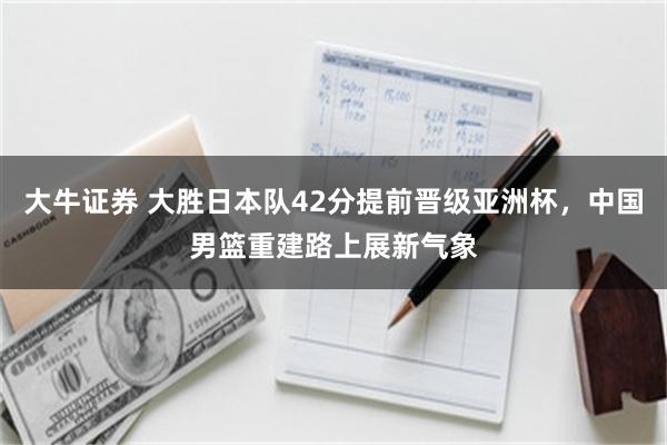 大牛证券 大胜日本队42分提前晋级亚洲杯，中国男篮重建路上展新气象