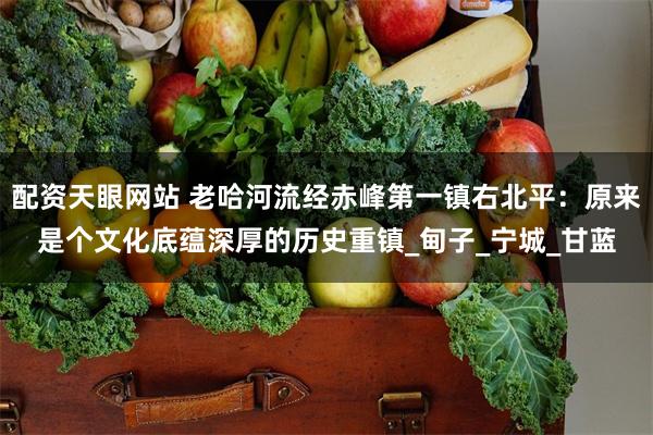 配资天眼网站 老哈河流经赤峰第一镇右北平：原来是个文化底蕴深厚的历史重镇_甸子_宁城_甘蓝