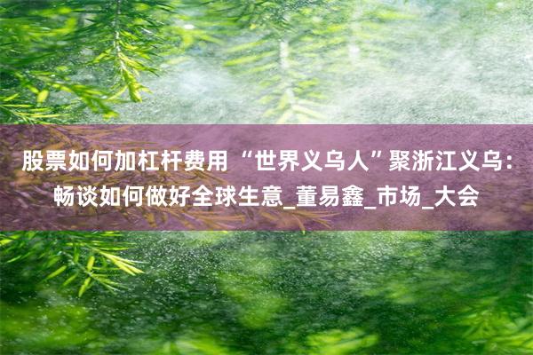 股票如何加杠杆费用 “世界义乌人”聚浙江义乌：畅谈如何做好全球生意_董易鑫_市场_大会