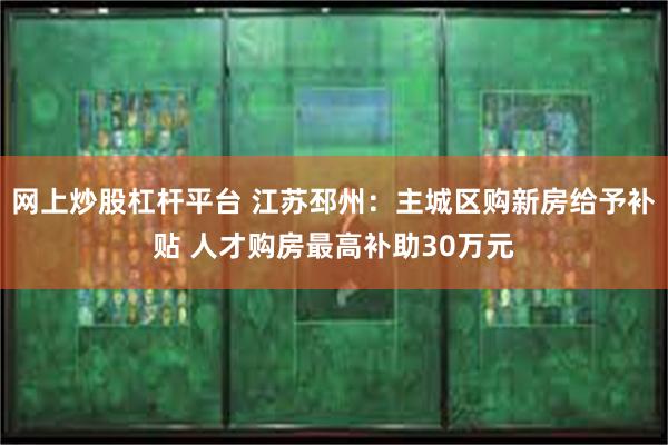 网上炒股杠杆平台 江苏邳州：主城区购新房给予补贴 人才购房最高补助30万元