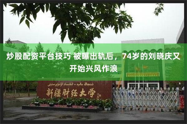 炒股配资平台技巧 被曝出轨后，74岁的刘晓庆又开始兴风作浪