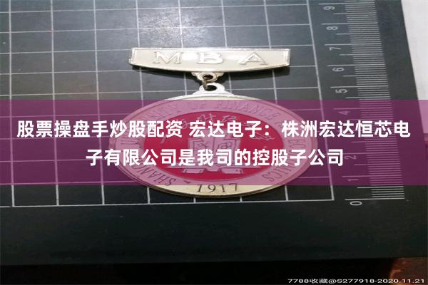 股票操盘手炒股配资 宏达电子：株洲宏达恒芯电子有限公司是我司的控股子公司