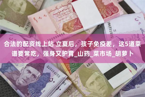 合法的配资线上站 立夏后，孩子免疫差，这5道菜谱要常吃，强身又护胃_山药_菜市场_胡萝卜
