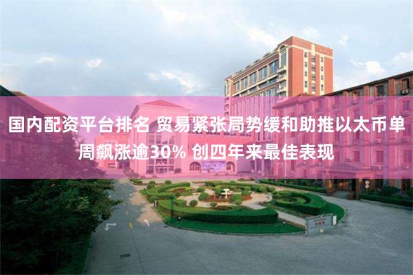 国内配资平台排名 贸易紧张局势缓和助推以太币单周飙涨逾30% 创四年来最佳表现
