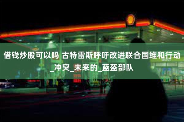 借钱炒股可以吗 古特雷斯呼吁改进联合国维和行动_冲突_未来的_蓝盔部队