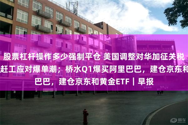 股票杠杆操作多少强制平仓 美国调整对华加征关税；外贸企业连夜赶工应对爆单潮；桥水Q1爆买阿里巴巴，建仓京东和黄金ETF｜早报