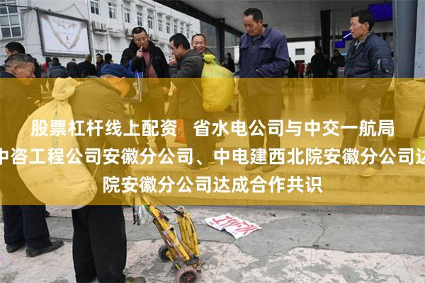 股票杠杆线上配资   省水电公司与中交一航局城交公司、中咨工程公司安徽分公司、中电建西北院安徽分公司达成合作共识