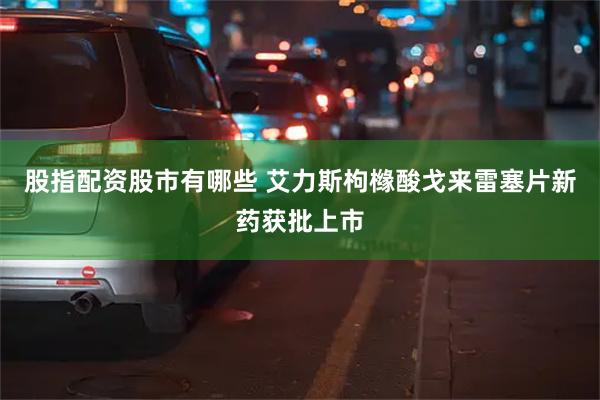 股指配资股市有哪些 艾力斯枸橼酸戈来雷塞片新药获批上市