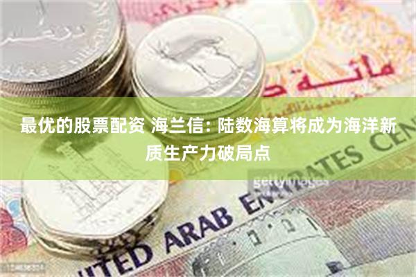 最优的股票配资 海兰信: 陆数海算将成为海洋新质生产力破局点