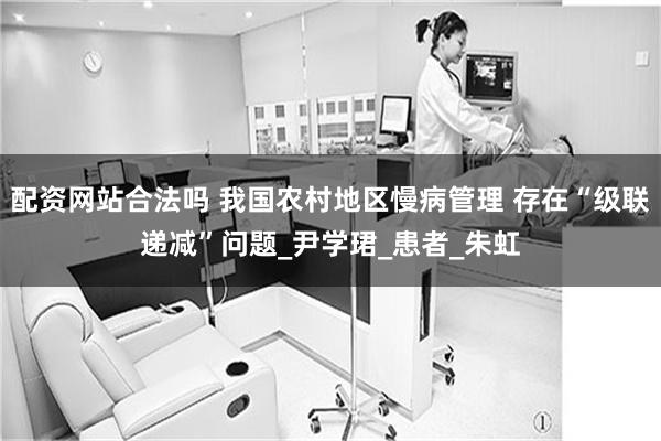 配资网站合法吗 我国农村地区慢病管理 存在“级联递减”问题_尹学珺_患者_朱虹