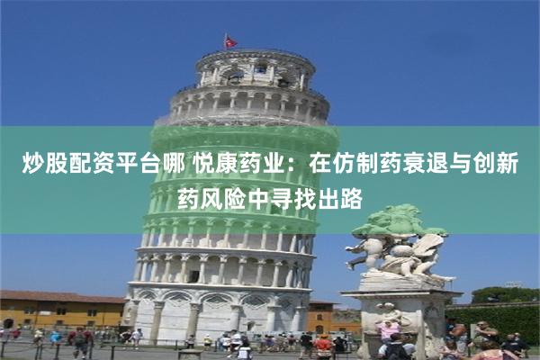 炒股配资平台哪 悦康药业：在仿制药衰退与创新药风险中寻找出路
