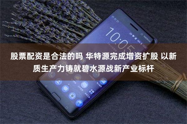 股票配资是合法的吗 华特源完成增资扩股 以新质生产力铸就碧水源战新产业标杆