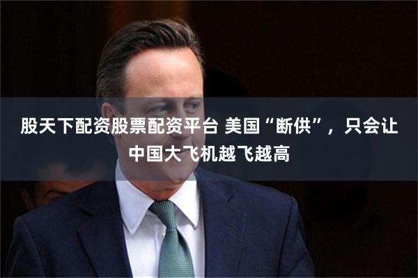 股天下配资股票配资平台 美国“断供”，只会让中国大飞机越飞越高