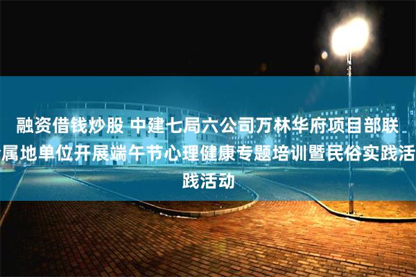 融资借钱炒股 中建七局六公司万林华府项目部联合属地单位开展端午节心理健康专题培训暨民俗实践活动