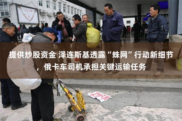 提供炒股资金 泽连斯基透露“蛛网”行动新细节，俄卡车司机承担关键运输任务