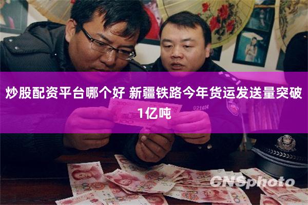 炒股配资平台哪个好 新疆铁路今年货运发送量突破1亿吨