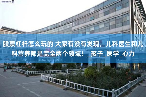 股票杠杆怎么玩的 大家有没有发现，儿科医生和儿科营养师是完全两个领域！_孩子_医学_心力
