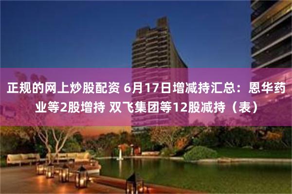 正规的网上炒股配资 6月17日增减持汇总：恩华药业等2股增持 双飞集团等12股减持（表）