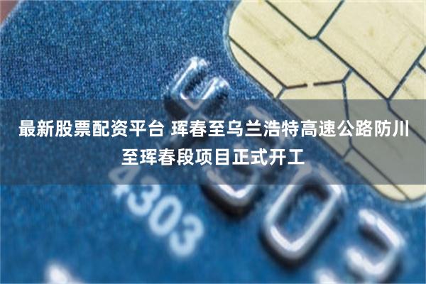 最新股票配资平台 珲春至乌兰浩特高速公路防川至珲春段项目正式开工
