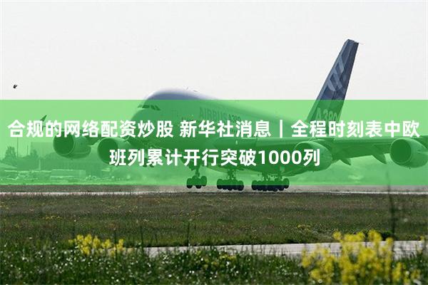 合规的网络配资炒股 新华社消息｜全程时刻表中欧班列累计开行突破1000列