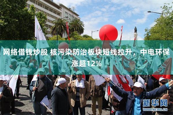 网络借钱炒股 核污染防治板块短线拉升，中电环保涨超12%