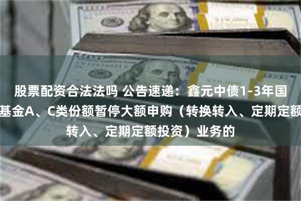 股票配资合法法吗 公告速递：鑫元中债1-3年国开行债券指数基金A、C类份额暂停大额申购（转换转入、定期定额投资）业务的