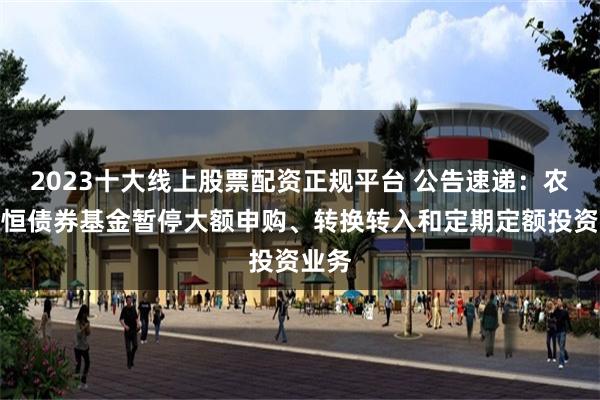 2023十大线上股票配资正规平台 公告速递：农银金恒债券基金暂停大额申购、转换转入和定期定额投资业务