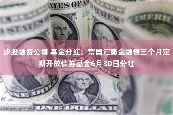 炒股融资公司 基金分红：富国汇鑫金融债三个月定期开放债券基金6月30日分红