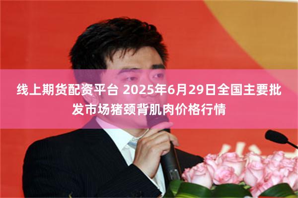 线上期货配资平台 2025年6月29日全国主要批发市场猪颈背肌肉价格行情