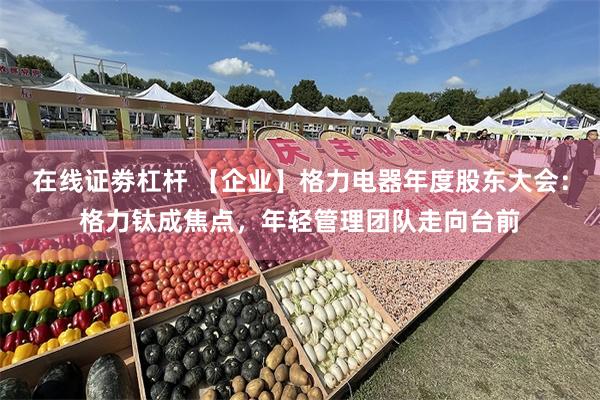 在线证劵杠杆 【企业】格力电器年度股东大会：格力钛成焦点，年轻管理团队走向台前