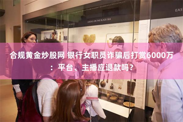 合规黄金炒股网 银行女职员诈骗后打赏6000万：平台、主播应退款吗？