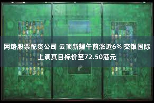 网络股票配资公司 云顶新耀午前涨近6% 交银国际上调其目标价至72.50港元